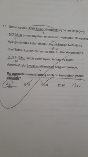 13. Senet oyunu, Antik Mısır döneminde oynanan ve geçmişi
1
MO 3500 yılına dayanan en eski kutu oyunudur. Bu oyunla
11
ilgili günümüze kalan eserler Mısırli Kraliçe Nefertiti ve
JII
Kral Tuthankamon zamanına aittir. III. Kral Amenhotep'e
(1391-1350) ait bi