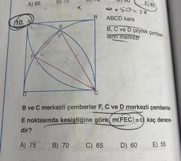 A) 65
B) 79
2x
E) 85
+ so= 2x
ABCD kare
B
10. A
E
B, C ve D çeyrek çember-
a
lerin merkezi
D
C
B ve C merkezli çemberler F, C ve D merkezli çemberler
E noktasında kesiştiğine göre m(FEC)= kaç derece-
dir?
A) 75
B) 70
C) 65
D) 60
E) 55