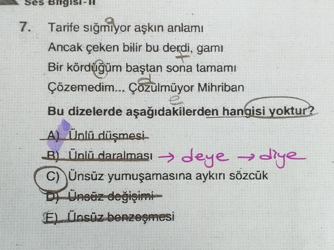 Ses Bilgisi-H
Tarife sığmiyor aşkın anlamı
Ancak çeken bilir bu derdi, gami
Bir kördüğüm baştan sona tamamı
Çözemedim... Çozülmüyor Mihriban
Bu dizelerde aşağıdakilerden hangisi yoktur?
A) Ünlü düşmesi
B B) Ünlī daralması → deye
deye diye
C) Ünsüz yumuşama