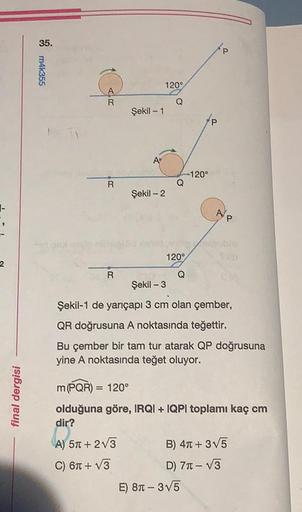 35.
P
m4k355
1209
Q
Şekil - 1
-120°
Q
R
Şekil - 2
-
AE
P
120°
2
R
Q
Şekil -3
Şekil-1 de yarıçapı 3 cm olan çember,
QR doğrusuna A noktasında teğettir.
Bu çember bir tam tur atarak QP doğrusuna
yine A noktasında teğet oluyor.
final dergisi
m (PQR) 120°
oldu