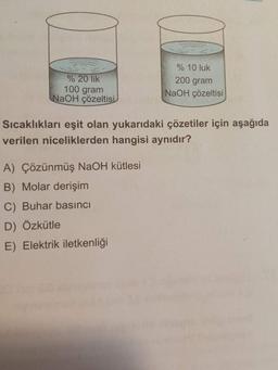 % 10 luk
% 20 lik
200 gram
100 gram
NaOH çözeltisi
(NaOH çözeltisi
Sıcaklıkları eşit olan yukarıdaki çözetiler için aşağıda
verilen niceliklerden hangisi aynıdır?
A) Çözünmüş NaOH kütlesi
B) Molar derişim
C) Buhar basıncı
D) Özkütle
E) Elektrik iletkenliği
