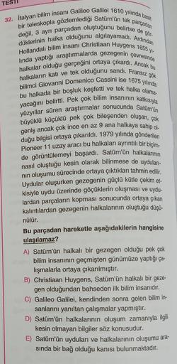 TEST
parçadan
32. İtalyan bilim insanı Galileo Galilei 1610 yılında basit
bir teleskopla gözlemlediği Satürn'ün tek
değil, 3 ayrı parçadan oluştuğunu belirtse de gör-
düklerinin halka olduğunu algılayamadı. Ardından
Hollandalı bilim insanı Christiaan Huyge