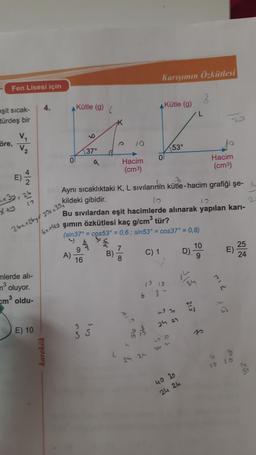 Karışımın Özkütlesi
Fen Lisesi için
2
4.
Kütle (9)
Kütle (g)
eşit sicak-
türdeş bir
öre,
V
V2
153°
9
)
E
)
to
+ 3y - 25
2
10
37°
Hacim
0
Hacim
(cm3)
(cm3)
2
Aynı sıcaklıktaki K, L sivilarinin kütle-hacim grafiği şe- i
kildeki gibidir.
10
Bu sıvılardan eşit hacimlerde alınarak yapılan kari-
şimin özkütlesi kaç g/cm3 tür?
(sin37° = cos53° = 0,6; sin53° = cos 37° = 0,8)
à
9
7
10
25
A)
B)
D) -
E)
16
8
9
24
x+y
26x + 269f 20x + 30,
6x4y
C) 1
1919
n
mlerde all-
n3
oluyor.
em oldu-
6 8 t
2
43
ho
24 27
E) 10
Glow
SS
101
52
karekök
21-
C
8
24 an
10
40 30
24 24