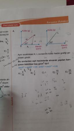 Karışımın Özkütlesi
Fen Lisesi için
2
4.
Kütle (9)
Kütle (g)
eşit sicak-
türdeş bir
öre,
V
V2
153°
9
)
E
)
to
+ 3y - 25
2
10
37°
Hacim
0
Hacim
(cm3)
(cm3)
2
Aynı sıcaklıktaki K, L sivilarinin kütle-hacim grafiği şe- i
kildeki gibidir.
10
Bu sıvılardan eşit hacimlerde alınarak yapılan kari-
şimin özkütlesi kaç g/cm3 tür?
(sin37° = cos53° = 0,6; sin53° = cos 37° = 0,8)
à
9
7
10
25
A)
B)
D) -
E)
16
8
9
24
x+y
26x + 269f 20x + 30,
6x4y
C) 1
1919
n
mlerde all-
n3
oluyor.
em oldu-
6 8 t
2
43
ho
24 27
E) 10
Glow
SS
101
52
karekök
21-
C
8
24 an
10
40 30
24 24
