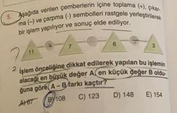 5. Aşağıda verilen çemberlerin içine toplama (+), çıkar-
ma (-) ve çarpma (-) sembolleri rastgele yerleştirilerek
bir işlem yapılıyor ve sonuç elde ediliyor.
6
7
3
11
2
İşlem önceliğine dikkat edilerek yapılan bu işlemin
alacağı en büyük değer A, en küçük değer B oldu.
ğuna göre, A - B farkı kaçtır?
A187 (BY108 C) 123
D) 148
6/108
E) 154
