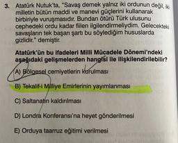 3. Atatürk Nutuk'ta, “Savaş demek yalnız iki ordunun değil, iki
milletin bütün maddi ve manevi güçlerini kullanarak
birbiriyle vuruşmasıdır. Bundan ötürü Türk ulusunu
cephedeki ordu kadar fiilen ilgilendirmeliydim. Gelecekteki
savaşların tek başarı şartı bu söylediğim hususlarda
gizlidir." demiştir.
Atatürk'ün bu ifadeleri Milli Mücadele Dönemi'ndeki
aşağıdaki gelişmelerden hangisi ile ilişkilendirilebilir?
A) Bölgesel cemiyetlerin kurulması
B) Tekalif-i Milliye Emirlerinin yayımlanması
C) Saltanatın kaldırılması
D) Londra Konferansı'na heyet gönderilmesi
E) Orduya taarruz eğitimi verilmesi
