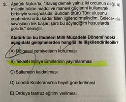 3. Atatürk Nutuk'ta, “Savaş demek yalnız iki ordunun değil, iki
milletin bütün maddi ve manevi güçlerini kullanarak
birbiriyle vuruşmasıdır. Bundan ötürü Türk ulusunu
cephedeki ordu kadar fiilen ilgilendirmeliydim. Gelecekteki
savaşların tek başarı şartı bu söylediğim hususlarda
gizlidir." demiştir.
Atatürk'ün bu ifadeleri Milli Mücadele Dönemi'ndeki
aşağıdaki gelişmelerden hangisi ile ilişkilendirilebilir?
A) Bölgesel cemiyetlerin kurulması
B) Tekalif-i Milliye Emirlerinin yayımlanması
C) Saltanatın kaldırılması
D) Londra Konferansı'na heyet gönderilmesi
E) Orduya taarruz eğitimi verilmesi
