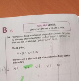 BB
KUVARS SERİSİ /
OM04-SS.32AYT08 / MATEMATIK
26. Elemanları doğal sayılardan oluşan bir kümenin farklı her
iki elemanı arasındaki farkın mutlak değeri o kümenin bir
elemanı ise bu kümeye "yetkin küme" denir.
8
Buna göre,
K = {0, 1, 2, 4, 6, 8}
kümesinin 3 elemanlı alt kümelerinden kaçı yetkin
kümedir?
A) 3 B) 4
C) 6
D) 6
E) 7
xel
