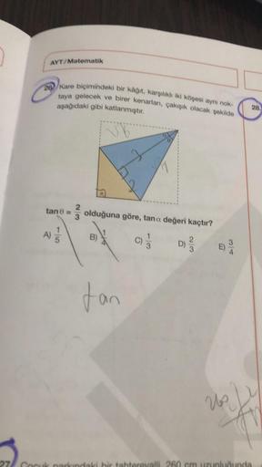 AYT/Matematik
202 Kare biçimindeki bir kağıt, karşılıklı iki köşesi aynı nok
taya gelecek ve birer kenarları
, çakışık olacak şekilde
asağıdaki gibi katlanmıştır.
28.
0
tan 8 =
olduğuna göre, tana değeri kaçtır?
A)
B)
c) j
CO-
D)
dan
Us
27 Compare
inki hir