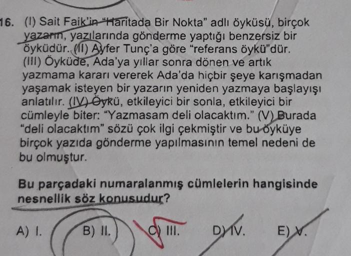 16. (I) Sait Faik'in Haritada Bir Nokta" adlı öyküsü, birçok
yazarı, yazılarında gönderme yaptığı benzersiz bir
öyküdür. (1) Ayfer Tunç'a göre "referans öykü"dür.
(HI) Öyküde, Ada'ya yıllar sonra dönen ve artık
yazmama kararı vererek Ada'da hiçbir şeye kar