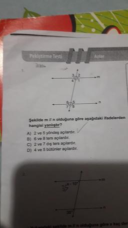 Pekiştirme Testi
Açılar
Şekilde m ll n olduğuna göre aşağıdaki ifadelerden
hangisi yanlıştır?
A) 2 ve 5 yöndeş açılardir.
B) 6 ve 8 ters açılardır.
C) 2 ve 7 dış ters açılardır.
D) 4 ve 5 bütünler açılardır.
354.10
35.
Yukandal sekilde mil n olduğuna göre x kaç der
