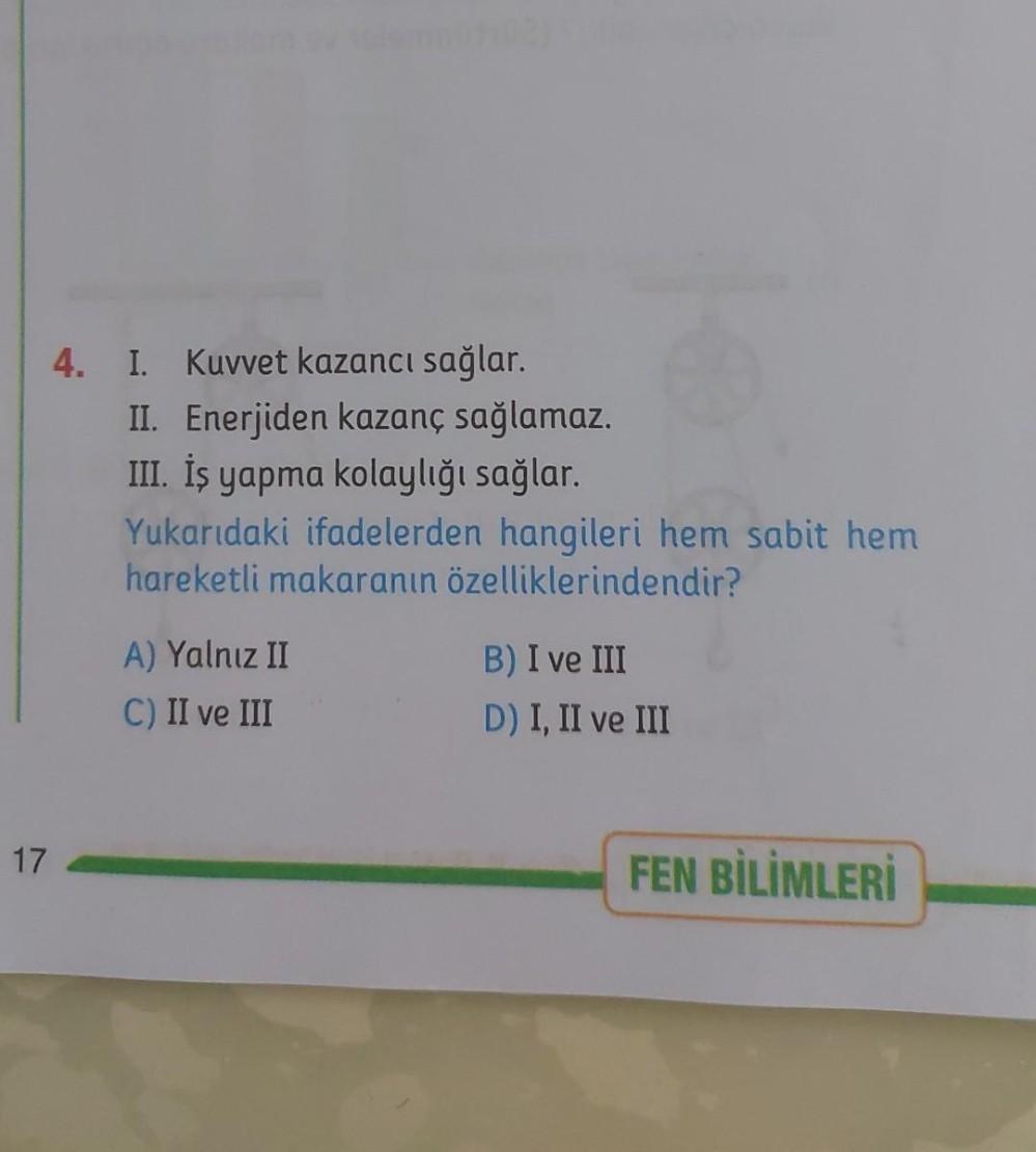 4.
I. Kuvvet kazancı sağlar.
II. Enerjiden kazanç sağlamaz.
III. İş yapma kolaylığı sağlar.
Yukarıdaki ifadelerden hangileri hem sabit hem
hareketli makaranın özelliklerindendir?
A) Yalnız II
C) II ve III
B) I ve III
D) I, II ve III
17
FEN BİLİMLERİ