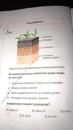 Sosyal Bilimler
8.
A horizonu
B horizonu
Chorizonu
D horizonu
Anakaya (Kalker)
Toprak horizonlari (katmanları) yukarıda gösterilmiştir.
Bu şekildeki anakaya özelliklerinin yaygın olduğu
bir yöre için,
1. Terra-rossa toprakların oluşumu için elverişlidir.
II. Fiziksel çözülme etkilidir.
IWK. Karst topoğrafyasına ait yer şekilleri görülür.
IV. Kimyasal tortul kayaçlar yaygındır.
ifadelerinden hangileri söylenemez?
A) Yalnız II
B) Yalnız III
C) I ve 11
D) II ve III
E) III ve IV