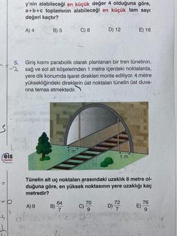 y'nin alabileceği en küçük değer 4 olduğuna göre,
a+b+c toplamının alabileceği en küçük tam sayı
değeri kaçtır?
A) 4
B) 5
C) 8
D) 12
E) 16
5.
Giriş kısmi parabolik olarak planlanan bir tren tünelinin,
sağ ve sol alt köşelerinden 1 metre içerdeki noktalarda,
yere dik konumda işaret direkleri monte ediliyor. 4 metre
yüksekliğindeki direklerin üst noktaları tünelin üst duva-
rina temas etmektedir.
-3
-
1 m
eis
1 m
Yayınlan
......
Tünelin alt uç noktaları arasındaki uzaklık 8 metre ol-
duğuna göre, en yüksek noktasının yere uzaklığı kaç
metredir?
A) 9
64
B)
70
C)
D)
72
7
76
E)
9
8
