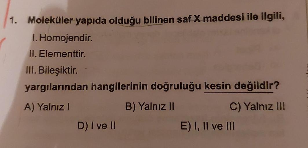1. Moleküler yapıda olduğu bilinen saf X maddesi ile ilgili,
I. Homojendir.
II. Elementtir.
III. Bileşiktir.
yargılarından hangilerinin doğruluğu kesin değildir?
A) Yalnız!
B) Yalnız II
C) Yalnız II
D) I ve II
E) I, II ve III