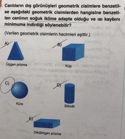 0. Canlıların dış görünüşleri geometrik cisimlere benzetil-
se aşağıdaki geometrik cisimlerden hangisine benzeti-
len canlının soğuk iklime adapte olduğu ve ısı kaybını
minimuma indirdiği söylenebilir?
(Verilen geometrik cisimlerin hacimleri eşittir.)
A)
Üçgen prizma
Küp
C)
D)
Küre
Silindir
E)
Dikdörtgen prizma