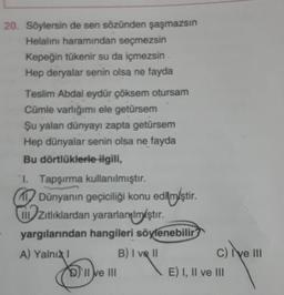 20. Söylersin de sen sözünden şaşmazsın
Helalını haramından seçmezsin
Kepeğin tükenir su da içmezsin
Hep deryalar senin olsa ne fayda
Teslim Abdal eydür çöksem otursam
Cümle varlığımı ele getürsem
Şu yalan dünyayı zapta getürsem
Hep dünyalar senin olsa ne fayda
Bu dörtlüklerle ilgili,
1. Tapşırma kullanılmıştır.
1 Dünyanın geçiciliği konu edilmiştir.
.
zitliklardan yararlanılmıştır
.
yargılarından hangileri söylenebilir
A) Yalni
B) I ve II
c) il
I ve III
D) II e III
E) I, II ve III