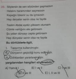 20. Söylersin de sen sözünden şaşmazsın
Helalını haramından seçmezsin
Kepeğin tükenir su da içmezsin
Hep deryalar senin olsa ne fayda
Teslim Abdal eydür çöksem otursam
Cümle varlığımı ele getürsem
Şu yalan dünyayı zapta getürsem
Hep dünyalar senin olsa ne fayda
Bu dörtlüklerle ilgili,
1. Tapşırma kullanılmıştır.
1 Dünyanın geçiciliği konu edilmiştir.
.
zitliklardan yararlanılmıştır
.
yargılarından hangileri söylenebilir
A) Yalni
B) I ve II
c) il
I ve III
D) II e III
E) I, II ve III
