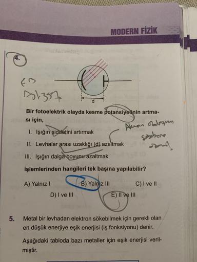 MODERN FİZİK
d
EB
81357
Bir fotoelektrik olayda kesme potansiyelinin artma-
si için,
1. Işığın
şiddetini artırmak
Alum obdragen
Sebehore
som
II. Levhalar arası uzaklığı (d) azaltmak
III. Işığın dalga boyunu azaltmak
işlemlerinden hangileri tek başına yapıl