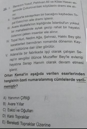 22. lflansizin Yusuf, Pehlivan Ali ve Köse Hasan ek-
seninde Çukurova'daki köylülerin drami ele ali-
Il Trablus'ta savaşırken bir bacağını kaybeden To-
pal Eskici'nin aile dramı işlenir.
III. Avare Mustafa'nın kişiliğinde İstanbul'un yoksul
bir mahallesind