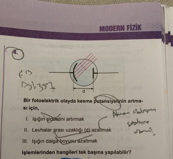 MODERN FİZİK
metson
EB
81357
Bir fotoelektrik olayda kesme potansiyelinin artma-
si için,
1. Işığın
şiddetini artırmak
Alum obdrogen
sobbore
Jonny
II. Levhalar arası uzaklığı (d) azaltmak
III. Işığın dalga boyunu azaltmak
işlemlerinden hangileri tek başına