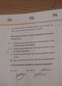 14
14
14
3. Vitaminlerin yapısını yüksek sıcaklık, ışık, metaller, ok-
sijen, asit ve bazlar gibi etkenler bozabilir.
I.
Buna göre besinlerin vitamin değerlerinin kaybedil-
memesi için,
+1. Sebze ve meyveler birkaç gün bekletildikten sonra
dinlendirilerek tüketilmelidir.
+ II. Salata malzemeleri olan marul gibi sebzeler biçak
+
ile doğranmamalıdır.
III. Vitamin içerikli ilaçlar koyu renkli şişelerde saklan-
malıdır.
W. Bazı besinler pişirilmeden çiğ olarak tüketilmelidir.
yöntemlerinden hangilerini uygulamak gerekir?
A) I ve II
B) II ve III
et ill ve IV
DI ve III EM,
E), III ve IV
votryn
