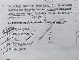 Y
7.
Bir mektup bazen en değerli şey olur biz yeryüzü
N
sakinleri
için. Bütün ümitleri kurur, yalnızlıktan çatla-
E
yacak gibi olur insan. Bir haber, bir ışık, bir kıvılcım V
bekler durur.
1
suale
Bu parçada aşağıdakilerden hangisi
yoktur?
Belgisiz zamir
B Üstünlük zarfi
✓
St Edat
✓
DY Devrik cümle ✓
EX Sıralı cümle
ng
