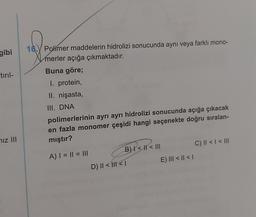 gibi
16. Polimer maddelerin hidrolizi sonucunda aynı veya farklı mono-
merler açığa çıkmaktadır.
Buna göre;
I. protein,
II. nişasta,
tiril-
III. DNA
polimerlerinin ayrı ayrı hidrolizi sonucunda açığa çıkacak
en fazla monomer çeşidi hangi seçenekte doğru sıralan-
mıştır?
iz III
C) || < < III
A) I = I1 = III
B) I < || < III
D) || < III <1
E) III < 11 <1
