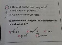 3.
1. Harmonik hareket yapan elektronları
✓
II. Doğru akım taşıyan kablo
7
III. Alternatif akım taşıyan kablo
Yukarıdakilerden hangileri bir elektromanyetik
dalga kaynağıdır?
C) I ve 11
AJ Yalnız 11
B) Yalnız III
D) I ve 110
)
Il ve III
