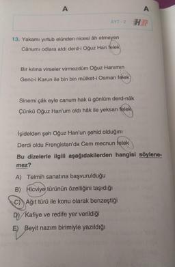A
A
AYT-2 HE
13. Yakamı yirtub elünden nicesi âh etmeyen
Cânumi odlara atdi derd-i Oğuz Han felek
Bir kılına virseler virmezdüm Oğuz Hanımın
Genc-i Karun ile bin bin mülket-i Osman felek
Sinemi çâk eyle canum hak ü gönlüm derd-nâk
Çünkü Oğuz Han'um oldi hâk ile yeksan felek
Işidelden şeh Oğuz Han'un şehid olduğını
Derdi oldu Frengistan'da Cem mecnun felek
Bu dizelerle ilgili aşağıdakilerden hangisi söylene-
mez?
A) Telmih sanatına başvurulduğu
B) Hicviye türünün özelliğini taşıdığı
C) Ağıt türü ile konu olarak benzeştiği
D) Kafiye ve redife yer verildiği
E) Beyit nazım birimiyle yazıldığı