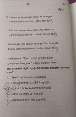 A
A
AYT-2 HE
13. Yakamı yirtub elünden nicesi âh etmeyen
Cânumi odlara atdi derd-i Oğuz Han felek
Bir kılına virseler virmezdüm Oğuz Hanımın
Genc-i Karun ile bin bin mülket-i Osman felek
Sinemi çâk eyle canum hak ü gönlüm derd-nâk
Çünkü Oğuz Han'um oldi hâk ile yeksan felek
Işidelden şeh Oğuz Han'un şehid olduğını
Derdi oldu Frengistan'da Cem mecnun felek
Bu dizelerle ilgili aşağıdakilerden hangisi söylene-
mez?
A) Telmih sanatına başvurulduğu
B) Hicviye türünün özelliğini taşıdığı
C) Ağıt türü ile konu olarak benzeştiği
D) Kafiye ve redife yer verildiği
E) Beyit nazım birimiyle yazıldığı
