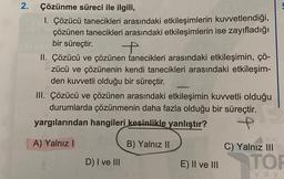 2. Çözünme süreci ile ilgili,
1. Çözücü tanecikleri arasındaki etkileşimlerin kuvvetlendiği,
çözünen tanecikleri arasındaki etkileşimlerin ise zayıfladığı
bir süreçtir.
II. Çözücü ve çözünen tanecikleri arasındaki etkileşimin, çö-
zücü ve çözünenin kendi tanecikleri arasındaki etkileşim-
den kuvvetli olduğu bir süreçtir.
III. Çözücü ve çözünen arasındaki etkileşimin kuvvetli olduğu
durumlarda çözünmenin daha fazla olduğu bir süreçtir.
yargılarından hangileri kesinlikle yanlıştır?
A) Yalnız!
B) Yalnız II
C) Yalnız III
D) I ve III
E) II ve III
TON
ya y