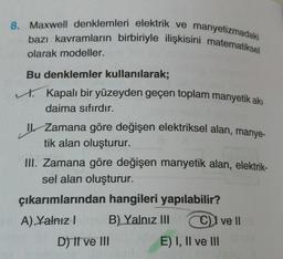 8. Maxwell denklemleri elektrik ve manyetizmadaki
bazı kavramların birbiriyle ilişkisini matematiksel
olarak modeller.
Bu denklemler kullanılarak;
t. Kapalı bir yüzeyden geçen toplam manyetik akı
daima sıfırdır.
Zamana göre değişen elektriksel alan, manye-
tik alan oluşturur.
III. Zamana göre değişen manyetik alan, elektrik-
sel alan oluşturur.
çıkarımlarından hangileri yapılabilir?
A) Yalnız! B) Yalnız III
C) I ve II
D) I ve III E) I, II ve III
