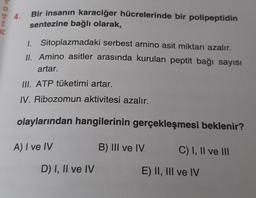 DOM
4.
Bir insanın karaciğer hücrelerinde bir polipeptidin
sentezine bağlı olarak,
1. Sitoplazmadaki serbest amino asit miktarı azalır.
II. Amino asitler arasında kurulan peptit bağı sayısı
artar.
III. ATP tüketimi artar.
IV. Ribozomun aktivitesi azalır.
olaylarından hangilerinin gerçekleşmesi beklenir?
A) I ve IV
B) III ve IV
C) I, II ve III
D) I, II ve IV
E) II, III ve IV
