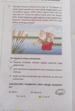8.
Nasrettin Hoca'nın fıkrasına konu olan ve "Ya tutarsa!" di-
yerek yoğurt yapmak için maya çaldığı Akşehir Gölü, kuru-
ma tehlikesi yaşıyor. 2000'li yılların başına kadar, 353 km2
olan alanı ile Türkiye'nin beşinci büyük gölü olan Akşehir
Gölü, Sultan Dağlarına yağan yağmur ve kar sularıyla bes-
leniyordu. Ancak son dönemlerde Akşehir Gölü'nün suları
gittikçe azalmaya başladı.
Bu durumun ortaya çıkmasında;
yaşanan kuraklığın etkisiyle dağlara yeterince yağış
düşmemesi,
II. gölü besleyen su kaynaklarının tarım alanlarına yönlen-
dirilmesi,
III. açılan sondaj kuyularından aşırı derecede yer altı suyu
kullanılması
unsurlarından hangilerinin etkili olduğu söylenebi-
lir?
A) Yalniz !
B) Yalnız III
C) I ve II
D) II ve III
E) I, II ve III