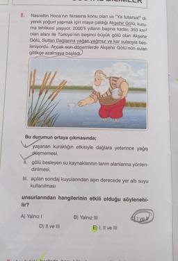 8.
Nasrettin Hoca'nın fıkrasına konu olan ve "Ya tutarsa!" di-
yerek yoğurt yapmak için maya çaldığı Akşehir Gölü, kuru-
ma tehlikesi yaşıyor. 2000'li yılların başına kadar, 353 km2
olan alanı ile Türkiye'nin beşinci büyük gölü olan Akşehir
Gölü, Sultan Dağlarına yağan yağmur ve kar sularıyla bes-
leniyordu. Ancak son dönemlerde Akşehir Gölü'nün suları
gittikçe azalmaya başladı.
Bu durumun ortaya çıkmasında;
yaşanan kuraklığın etkisiyle dağlara yeterince yağış
düşmemesi,
II. gölü besleyen su kaynaklarının tarım alanlarına yönlen-
dirilmesi,
III. açılan sondaj kuyularından aşırı derecede yer altı suyu
kullanılması
unsurlarından hangilerinin etkili olduğu söylenebi-
lir?
A) Yalniz !
B) Yalnız III
C) I ve II
D) II ve III
E) I, II ve III
