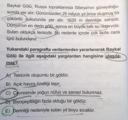 Baykal Gölü, Rusya topraklarında Sibirya'nın güneydoğu-
sunda yer alır. Günümüzden
25 milyon yıl önce oluşmuş bir
çöküntü çukurunda yer alır. 1620 m derinliğe sahiptir.
Dünya'nın en derin gölü, ayrıca en büyük tatlı su rezervidir.
Suları oldukça temizdir. Bu nedenle içinde çok fazla canlı
törü bulundurur.
Yukarıdaki paragrafta verilenlerden yararlanarak Baykal
Gölü ile ilgili aşağıdaki yargılardan hangisine ulaşıla-
maz?
AS Tektonik oluşumlu bir göldür.
B) Açık havza özelliği taşır.
C) Çevresinde yoğun nüfus ve sanayi bulunmaz.
D) Biyoçeşitliliğin fazla olduğu bir göldür.
E) Derinliği nedeniyle suları yıl boyu sıcaktır.
