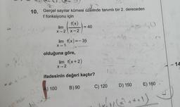 10. Gerçel sayılar kümesi üzerinde tanımlı bir 2. dereceden
f fonksiyonu için
f(x)
lim
=40
X-2 X-2
40
=
lim f(x)=-35
X-1
olduğuna göre,
lim f(x+2)
X-2
- 14
ifadesinin değeri kaçtır?
B) 90
C) 120
D) 150
E) 160
tab.4) 100
soby, 66? ***))
