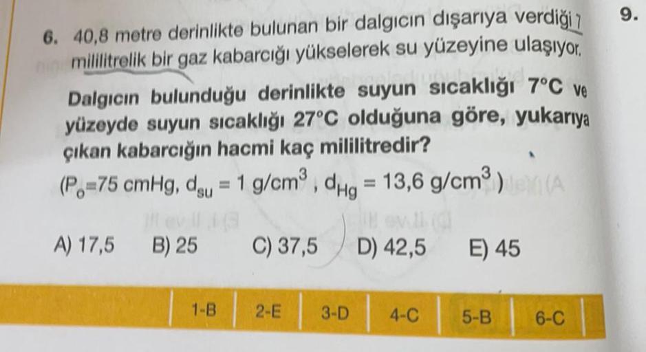 9.
6. 40,8 metre derinlikte bulunan bir dalgıcın dışarıya verdiği 7
mililitrelik bir gaz kabarcığı yükselerek su yüzeyine ulaşıyor.
Dalgıcın bulunduğu derinlikte suyun sıcaklığı 7°C ve
yüzeyde suyun sıcaklığı 27°C olduğuna göre, yukarıya
çıkan kabarcığın h