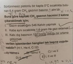 22
Sürtünmesiz pistonlu bir kapta 0°C sıcaklıkta bulu-
nan 6,4 gram CH, gazının basıncı 1 atm'dir.
To = 0
Buna göre kaptaki CH, gazının hacmini 2 katina
çıkarabilmek için;
1. Gazın sıcaklığını 546 Kelvin yapmak
II. Kaba aynı sıcaklıkta 1,6 gram He gazı eklemek
6 III. Kabı dış basıncın 152 cmHg olduğu bir ortama
götürmek
37 verilen işlemlerden hangileri tek başına uygula-
nabilir? (H:1, He:4, C:12)
-A) Yalnızt
Yalnız II
D) Il vel
06
22
10
C) I ve II
E) I, II ve III
v=
V=nRT
1. 17,92 = 0,4.