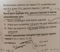 22
Sürtünmesiz pistonlu bir kapta 0°C sıcaklıkta bulu-
nan 6,4 gram CH, gazının basıncı 1 atm'dir.
To = 0
Buna göre kaptaki CH, gazının hacmini 2 katina
çıkarabilmek için;
1. Gazın sıcaklığını 546 Kelvin yapmak
II. Kaba aynı sıcaklıkta 1,6 gram He gazı eklemek
6 III. Kabı dış basıncın 152 cmHg olduğu bir ortama
götürmek
37 verilen işlemlerden hangileri tek başına uygula-
nabilir? (H:1, He:4, C:12)
-A) Yalnızt
Yalnız II
D) Il vel
06
22
10
C) I ve II
E) I, II ve III
v=
V=nRT
1. 17,92 = 0,4.
