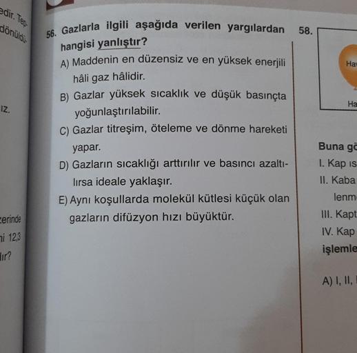 edir. Teo
dönüldi.
58.
Hay
Ha
IZ.
56. Gazlarla ilgili aşağıda verilen yargılardan
hangisi yanlıştır?
A) Maddenin en düzensiz ve en yüksek enerjili
hâli gaz hâlidir.
B) Gazlar yüksek sıcaklık ve düşük basınçta
yoğunlaştırılabilir.
C) Gazlar titreşim, ötelem