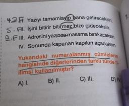 1
1
1
4.2 F. Yazıyı tamamlayıp bana getireceksin
S. Al. İşini bitirir bitirmez bize gideceksin.
2 F Ill. Adresini yazınca masama bırakacaksın.
IV. Sonunda kapanan kapıları açacaksın.
Yukarıdaki numaralanmış cümlelerin
hangisinde diğerlerinden farklı türde -
ilimsi kullanılmıştır?
A) I B) II. C) III.
D) IV
1