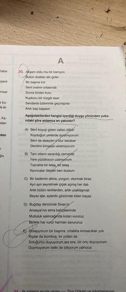 A
Kaba-
eşanlı
msal
20. Akşam oldu mu bir kamyon
Bütün dostları alır gider
Bir başına kor
Seni ovanın ortasında
Sonra birden kuru
Kupkuru bir rüzgâr eser
Sevdanla özleminle geçmişinle
Artik baş başasın
a bu-
la et-
Ka-
ndan
Aşağıdakilerden hangisi içerdiği duygu yönünden yuka-
ridaki şiire anlamca en yakındır?
den
1
-A) Beni koyup giden cefacı dilber
Koyduğun yerlerde duramıyorum
Beni de alsaydın olur beraber
Derdimi kimseye veremiyorum
B) Tam otların sarardığı zamanlar
Yere yüzükoyun uzanıyorum
Toprakta bir telaş,
bir telaş
Karıncalar öteden beri dostum
Slu
C) Bir bademin altına, yorgun, oturmak biraz
Ayrı ayrı seyretmek çiçek açmış her dalı
Artik bütün renklerden, artık uzaklaşmalı
Beyaz işte, aylardır gözümde tüten beyaz
D) Buğday denizinde Sivas'ın
Amasya'nın elma bahçelerinde
Mutluluk salincağında kolan vururuz
Birlikte har vurur harman savururuz
E) Dolaşıyorum bir başıma, ortalıkta kimsecikler yok
Kıyılar da bomboş, kır yolları da
Soluğumu duyuyorum ara sıra, bir onu duyuyorum
Duymuyorum belki de biliyorum yalnızca
ilk Siirlerini aruzla yazan - Ziya Gökalp ve arkadaslarının