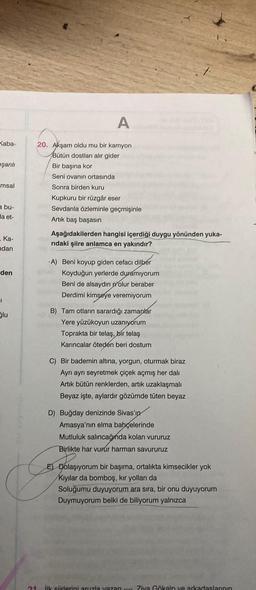 A
Kaba-
eşanlı
msal
20. Akşam oldu mu bir kamyon
Bütün dostları alır gider
Bir başına kor
Seni ovanın ortasında
Sonra birden kuru
Kupkuru bir rüzgâr eser
Sevdanla özleminle geçmişinle
Artik baş başasın
a bu-
la et-
Ka-
ndan
Aşağıdakilerden hangisi içerdiği duygu yönünden yuka-
ridaki şiire anlamca en yakındır?
den
1
-A) Beni koyup giden cefacı dilber
Koyduğun yerlerde duramıyorum
Beni de alsaydın olur beraber
Derdimi kimseye veremiyorum
B) Tam otların sarardığı zamanlar
Yere yüzükoyun uzanıyorum
Toprakta bir telaş,
bir telaş
Karıncalar öteden beri dostum
Slu
C) Bir bademin altına, yorgun, oturmak biraz
Ayrı ayrı seyretmek çiçek açmış her dalı
Artik bütün renklerden, artık uzaklaşmalı
Beyaz işte, aylardır gözümde tüten beyaz
D) Buğday denizinde Sivas'ın
Amasya'nın elma bahçelerinde
Mutluluk salincağında kolan vururuz
Birlikte har vurur harman savururuz
E) Dolaşıyorum bir başıma, ortalıkta kimsecikler yok
Kıyılar da bomboş, kır yolları da
Soluğumu duyuyorum ara sıra, bir onu duyuyorum
Duymuyorum belki de biliyorum yalnızca
ilk Siirlerini aruzla yazan - Ziya Gökalp ve arkadaslarının
