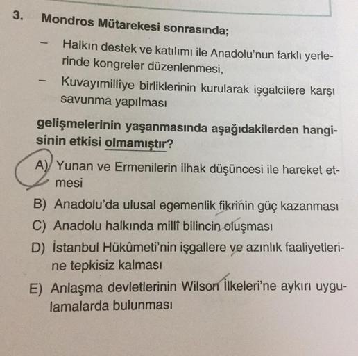 3.
Mondros Mütarekesi sonrasında;
-
Halkın destek ve katılımı ile Anadolu'nun farklı yerle-
rinde kongreler düzenlenmesi,
Kuvayımillîye birliklerinin kurularak işgalcilere karşı
savunma yapılması
gelişmelerinin yaşanmasında aşağıdakilerden hangi-
sinin etk