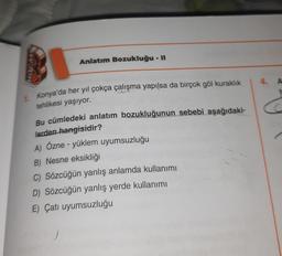 Anlatım Bozukluğu - II
vo
4. A
C
1 Konya'da her yıl çokça çalışma yapılsa da birçok göl kuraklık
tehlikesi yaşıyor.
Bu cümledeki anlatım bozukluğunun sebebi aşağıdaki-
lerden hangisidir?
A) Özne - yüklem uyumsuzluğu
B) Nesne eksikliği
C) Sözcüğün yanlış anlamda kullanımı
D) Sözcüğün yanlış yerde kullanımı
E) Çatı uyumsuzluğu