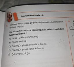 Anlatım Bozukluğu - II
vo
4. A
C
1 Konya'da her yıl çokça çalışma yapılsa da birçok göl kuraklık
tehlikesi yaşıyor.
Bu cümledeki anlatım bozukluğunun sebebi aşağıdaki-
lerden hangisidir?
A) Özne - yüklem uyumsuzluğu
B) Nesne eksikliği
C) Sözcüğün yanlış anlamda kullanımı
D) Sözcüğün yanlış yerde kullanımı
E) Çatı uyumsuzluğu
