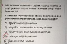 5. Millî Mücadele Dönemi'nde I.TBMM, yasama, yürütme ve
yargı yetkilerini meclise vererek "Kuvvetler Birliği” ilkesini
benimsemiştir.
I. TBMM'nin “Kuvvetler Birliği” ilkesini benimsemesi aşa-
ğıdakilerden hangisi üzerinde fayda sağlamamıştır?
A) TBMM'nin otoritesinin artması
B) Kararların hızlı bir şekilde alınıp uygulanması
C) TBMM'ye karşı çıkan isyanların bastırılması
D) Halk egemenliğinin pekişmesi
E) Düzenli ordunun kurulması