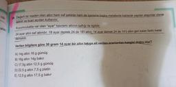 notu
haklar
24. Değerli bir maden olan altın hem saf şekilde hem de içerisine başka metallerde katılarak yapılan alaşımlar olarak
işlenir ve ticari açıdan kullanılır.
Kuyumculukta var olan “ayar" kavramı altının saflığı ile ilgilidir.
24 ayar altın saf altındır. 18 ayar demek 24 de 18'i altın; 14 ayar demek 24 de 14'ü altın geri kalan farklı metal
demektir.
Verilen bilgilere göre 30 gram 14 ayar bir altın takıya ait verilen oranlardan hangisi doğru olur?
A) 14g altın 16 g gümüş
B) 16g altın 14g bakır
C) 17,50 altın 12,5 g gümüş
D) 22,5 g altın 7,5 g platin
E) 12,5 g altın 17,5 g bakır
